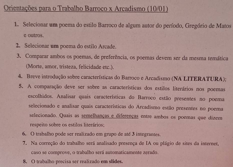 Orientações para o Trabalho Barroco x Arcadismo (10/01) 
1. Selecionar um poema do estilo Barroco de algum autor do período, Gregório de Matos 
e outros. 
2. Selecionar um poema do estilo Arcade. 
3. Comparar ambos os poemas, de preferência, os poemas devem ser da mesma temática 
(Morte, amor, tristeza, felicidade etc.). 
4. Breve introdução sobre características do Barroco e Arcadismo (NA LITERATURA); 
5. A comparação deve ser sobre as características dos estilos literários nos poemas 
escolhidos. Analisar quais características do Barroco estão presentes no poema 
selecionado e analisar quais características do Arcadismo estão presentes no poema 
selecionado. Quais as semelhanças e diferenças entre ambos os poemas que dizem 
respeito sobre os estilos literários; 
6. O trabalho pode ser realizado em grupo de até 3 integrantes. 
7. Na correção do trabalho será analisado presença de IA ou plágio de sites da internet, 
caso se comprove, o trabalho será automaticamente zerado. 
8. O trabalho precisa ser realizado em slides.