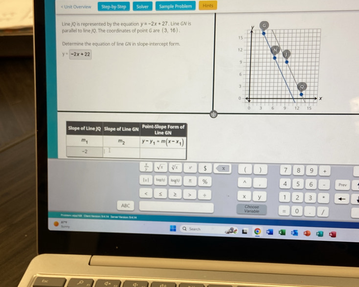 < Unit Overview Step-by-Step Solver Sample Problem Hints
Line JQ is represented by the equation  y=-2x+27. Line GN is
parallel to line JQ. The coordinates of point G are (3,16).
Determine the equation of line GN in slope-intercept form.
y=-2x+22
4
 x/y  sqrt(x) sqrt[3](x) $ x ( ) 7 8 9 +
|x| log∩ log ? π % ^ 4 5 6 . Prev
< 2 > + y 1 2 3 * ←
ABC Variable Choose 0 , /
=
Proctom elss ts8. Chart Varsion S.4.36 Saner Verson 9.4.14
Search
Esc
