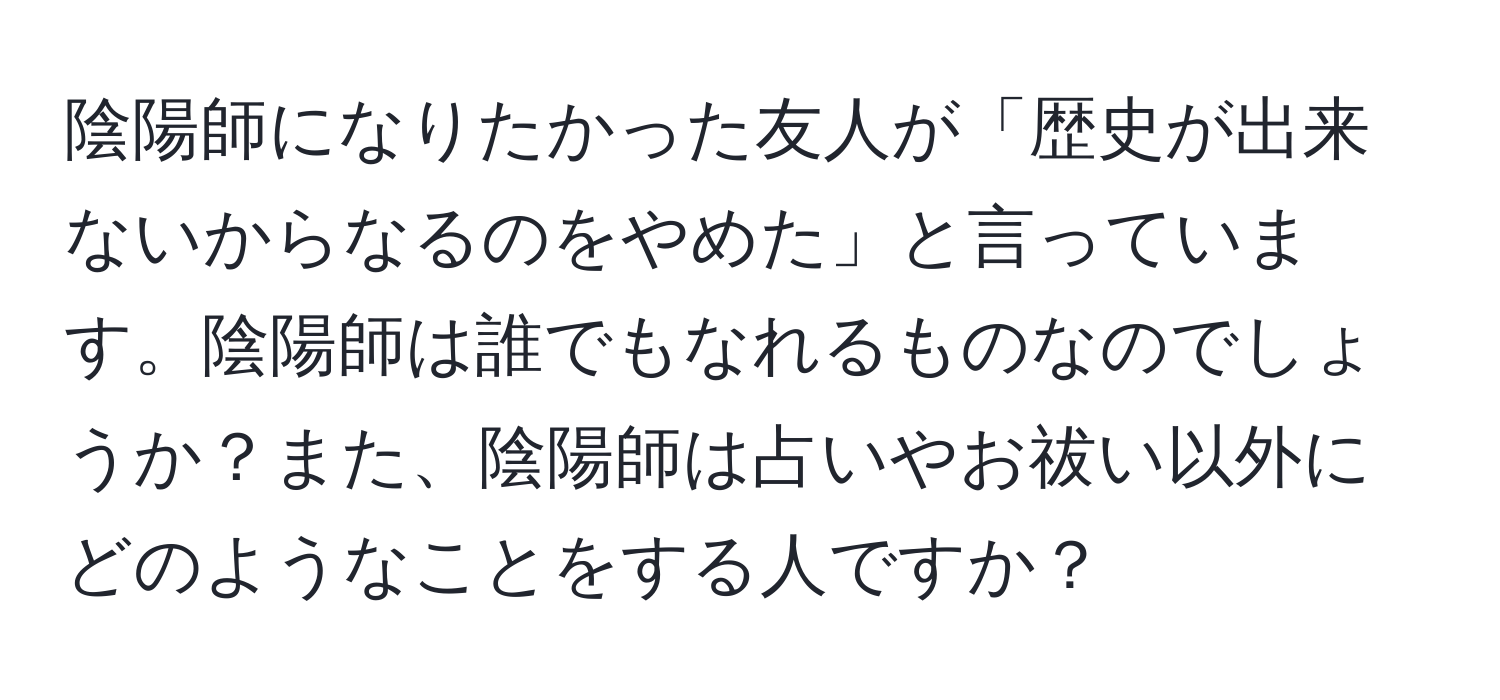 陰陽師になりたかった友人が「歴史が出来ないからなるのをやめた」と言っています。陰陽師は誰でもなれるものなのでしょうか？また、陰陽師は占いやお祓い以外にどのようなことをする人ですか？