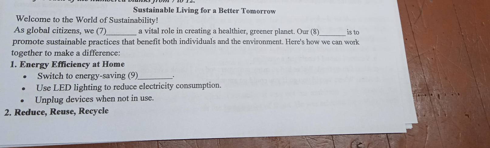 Sustainable Living for a Better Tomorrow 
Welcome to the World of Sustainability! 
As global citizens, we (7)_ a vital role in creating a healthier, greener planet. Our (8)_ is to 
promote sustainable practices that benefit both individuals and the environment. Here's how we can work 
together to make a difference: 
1. Energy Efficiency at Home 
Switch to energy-saving (9)_ _. 
Use LED lighting to reduce electricity consumption. 
Unplug devices when not in use. 
2. Reduce, Reuse, Recycle