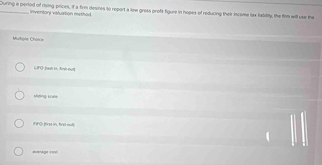 During a period of rising prices, if a firm desires to report a low gross profit figure in hopes of reducing their income tax liability, the firm will use the
inventory valuation method.
Multiple Choice
LIFO (last-in, first-out)
sliding scale
FIFO (first-in, first-out)
average cost