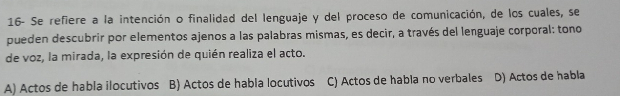 16- Se refiere a la intención o finalidad del lenguaje y del proceso de comunicación, de los cuales, se
pueden descubrir por elementos ajenos a las palabras mismas, es decir, a través del lenguaje corporal: tono
de voz, la mirada, la expresión de quién realiza el acto.
A) Actos de habla ilocutivos B) Actos de habla locutivos C) Actos de habla no verbales D) Actos de habla