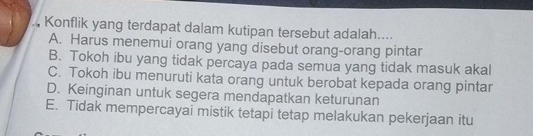 Konflik yang terdapat dalam kutipan tersebut adalah....
A. Harus menemui orang yang disebut orang-orang pintar
B. Tokoh ibu yang tidak percaya pada semua yang tidak masuk akal
C. Tokoh ibu menuruti kata orang untuk berobat kepada orang pintar
D. Keinginan untuk segera mendapatkan keturunan
E. Tidak mempercayai mistik tetapi tetap melakukan pekerjaan itu