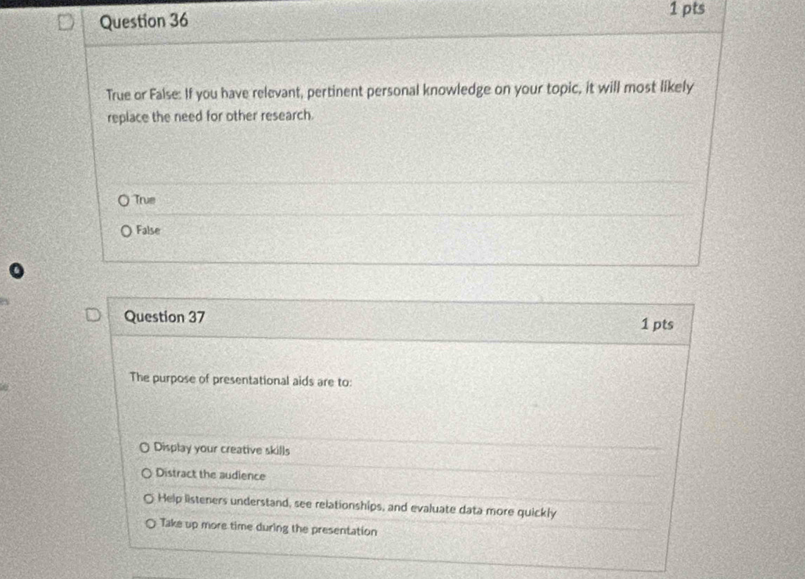 True or False: If you have relevant, pertinent personal knowledge on your topic, it will most likely
replace the need for other research.
True
False
Question 37
1 pts
The purpose of presentational aids are to:
Display your creative skills
Distract the audience
Help listeners understand, see relationships, and evaluate data more quickly
Take up more time during the presentation