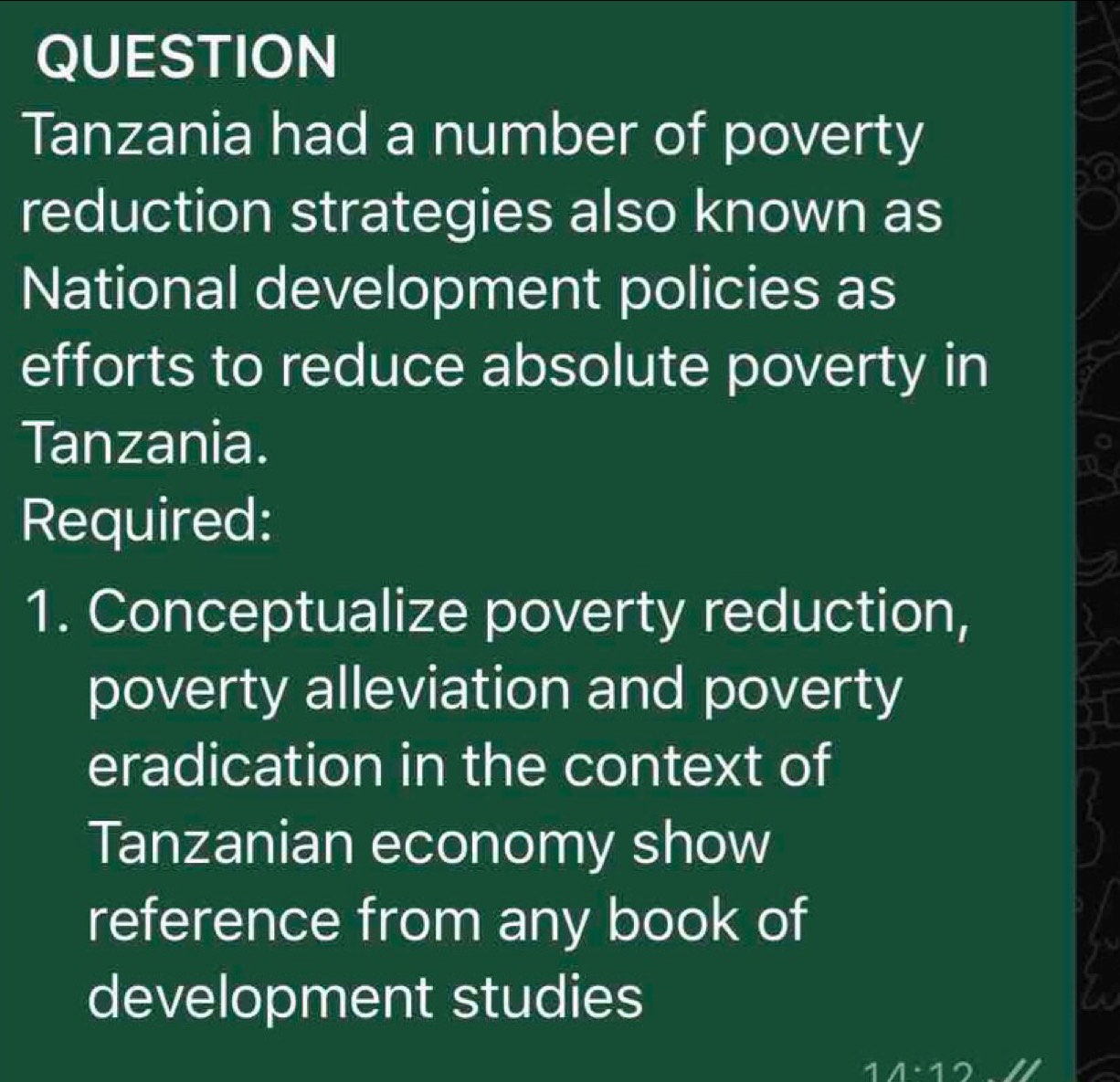 QUESTION 
Tanzania had a number of poverty 
reduction strategies also known as 
National development policies as 
efforts to reduce absolute poverty in 
Tanzania. 
Required: 
1. Conceptualize poverty reduction, 
poverty alleviation and poverty 
eradication in the context of 
Tanzanian economy show 
reference from any book of 
development studies 
1