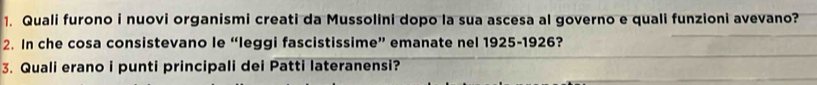 Quali furono i nuovi organismi creati da Mussolini dopo la sua ascesa al governo e quali funzioni avevano? 
2. In che cosa consistevano le “leggi fascistissime” emanate nel 1925-1926? 
3. Quali erano i punti principali dei Patti lateranensi?