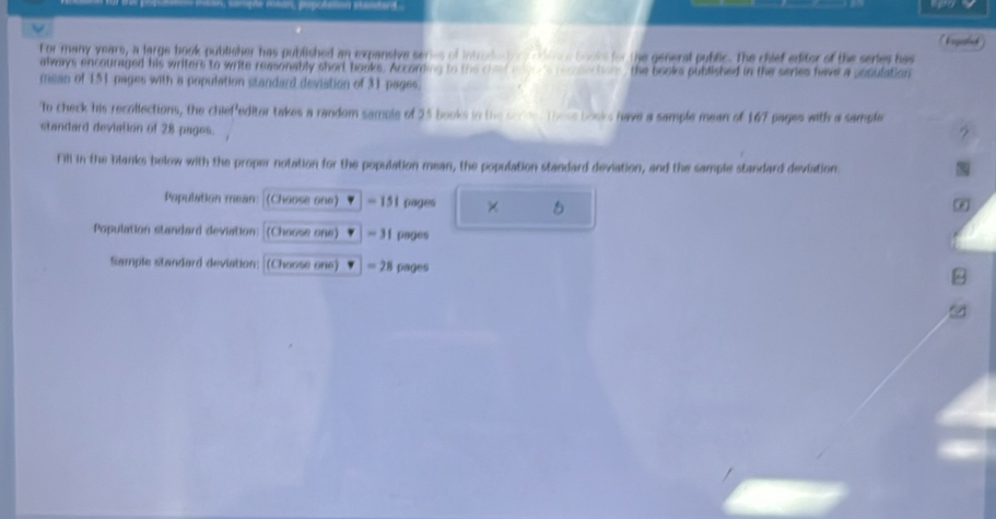 For many yeare, a large book publisher has published an expansive series of introducor odincs books for the general public. The chief editor of the series has 
always encouraged his writers to write reasonably short books. Acconding to the chal anee e cactoy, the books published in the series have a posulation 
mean of 151 pages with a population standard deviation of 31 pages. 
To check his recollections, the chief editor takes a random samble of 25 books in the seces. these books have a sample mean of 167 pages with a sampla 
standard deviation of 28 pages. 
? 
fill in the blanks below with the proper notation for the population mean, the population standard deviation, and the sample standard deviation 
Population mean (Choose one) = 151 pages × 5 
* 
Population standard deviation (Choose one) = 31 pages
Sample standard deviation: [(Choose one) = 28 pages 
/