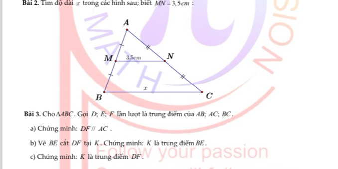 Tìm độ dài £ trong các hình sau; biết MN=3,5cm : 
Bài 3. Cho △ ABC. Gọi D; E; F lân lượt là trung điểm của AB; AC; BC. 
a) Chứng minh: DF//AC. 
b) Vẽ BE cắt DF tại K. Chứng minh: K là trung điểm BE. 
c) Chứng minh: K là trung điểm DF