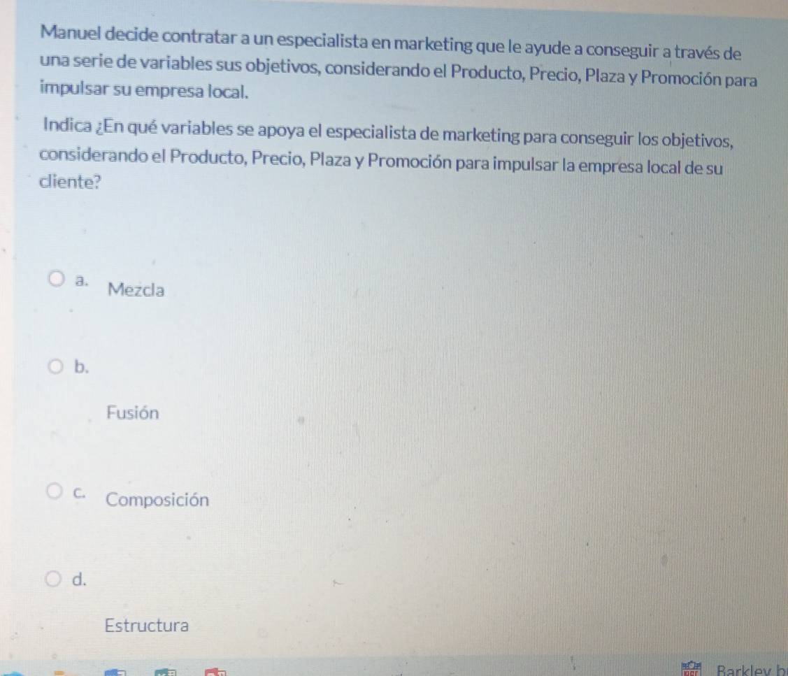 Manuel decide contratar a un especialista en marketing que le ayude a conseguir a través de
una serie de variables sus objetivos, considerando el Producto, Precio, Plaza y Promoción para
impulsar su empresa local.
Indica ¿En qué variables se apoya el especialista de marketing para conseguir los objetivos,
considerando el Producto, Precio, Plaza y Promoción para impulsar la empresa local de su
cliente?
a. Mezcla
b.
Fusión
C. Composición
d.
Estructura
Barklev b