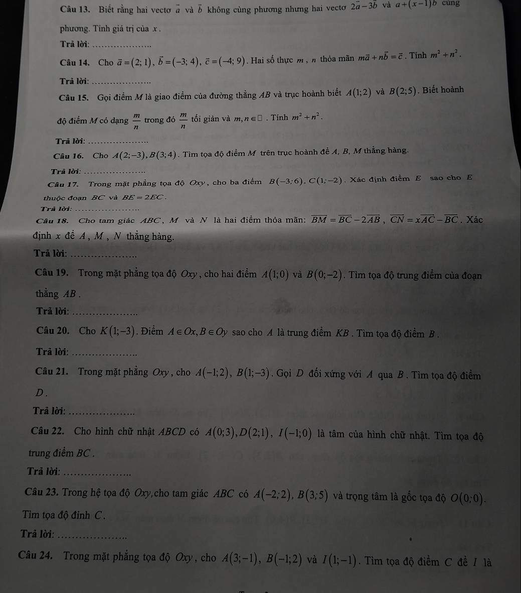 Biết rằng hai vectơ à và overline b không cùng phương nhưng hai vectơ 2vector a-3vector b và a+(x-1)b cung
phương. Tính giá trị của x .
Trả lời:_
Câu 14. Cho vector a=(2;1),vector b=(-3;4),vector c=(-4;9). Hai số thực m , n thỏa mãn mvector a+nvector b=vector c. Tính m^2+n^2.
Trã lời:_
Câu 15. Gọi điểm M là giao điểm của đường thẳng AB và trục hoành biết A(1;2) và B(2;5). Biết hoành
độ điểm M có dạng  m/n  trong đó  m/n  tối giản và m,n∈ □. Tinh m^2+n^2.
Trā lời:_
Câu 16. Cho A(2;-3),B(3;4). Tim tọa độ điểm M trên trục hoành đề A, B, M thẳng hàng.
* Trả lời:_
Câu 17. Trong mặt phẳng tọa độ Oxy, cho ba điểm B(-3;6),C(1;-2) Xác định điểm E sao cho E
thuộc đoạn BC và BE=2EC.
Trã lời:_
Câu 18. Cho tam giác ABC, M và N là hai điểm thỏa mãn: overline BM=overline BC-2overline AB,overline CN=xoverline AC-overline BC. Xác
định x đề A , M , N thẳng hàng.
Trả lời:_
Câu 19. Trong mặt phẳng tọa độ Oxy , cho hai điểm A(1;0) và B(0;-2). Tìm tọa độ trung điểm của đoạn
thẳng AB .
Trả lời:_
Câu 20. Cho K(1;-3). Điểm A∈ Ox,B∈ Oy sao cho A là trung điểm KB . Tìm tọa độ điểm B .
Trả lời:_
Câu 21. Trong mặt phẳng Oxy , cho A(-1;2),B(1;-3). Gọi D đối xứng với A qua B . Tìm tọa độ điểm
D.
Trả lời:_
Câu 22. Cho hình chữ nhật ABCD có A(0;3),D(2;1),I(-1;0) là tâm của hình chữ nhật. Tìm tọa độ
trung điểm BC .
Trả lời:_
Câu 23. Trong hệ tọa độ Oxy,cho tam giác ABC có A(-2;2),B(3;5) và trọng tâm là gốc tọa độ O(0;0).
Tim tọa độ đinh C.
Trả lời:_
Câu 24. Trong mặt phẳng tọa độ Oxy , cho A(3;-1),B(-1;2) và I(1;-1). Tìm tọa độ điểm C đề / là