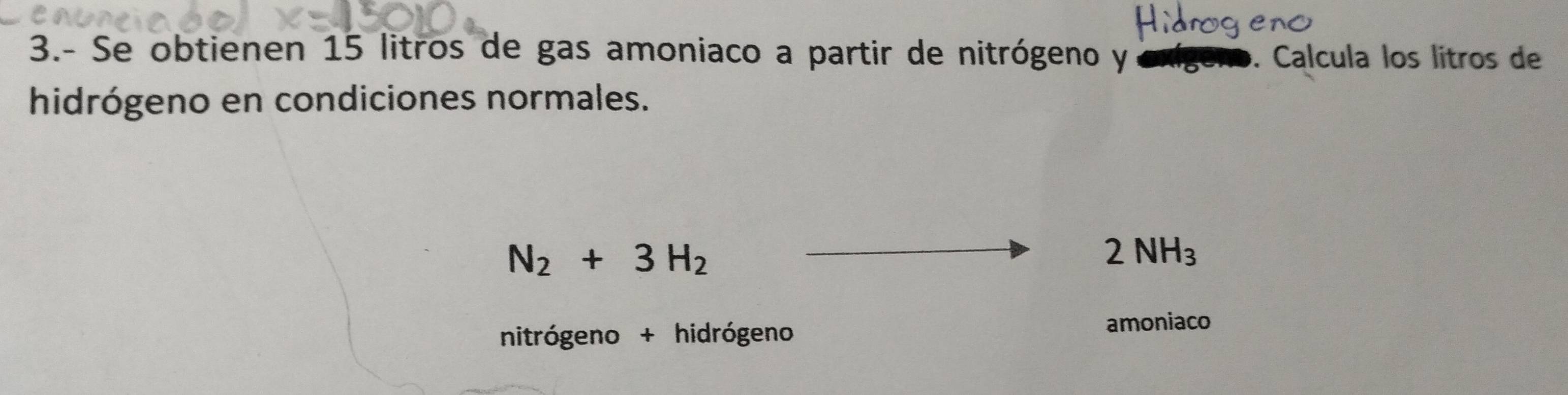 3.- Se obtienen 15 litros de gas amoniaco a partir de nitrógeno y. Calcula los lítros de 
hidrógeno en condiciones normales.
N_2+3H_2
2NH_3
nitrógeno + hidrógeno 
amoniaco