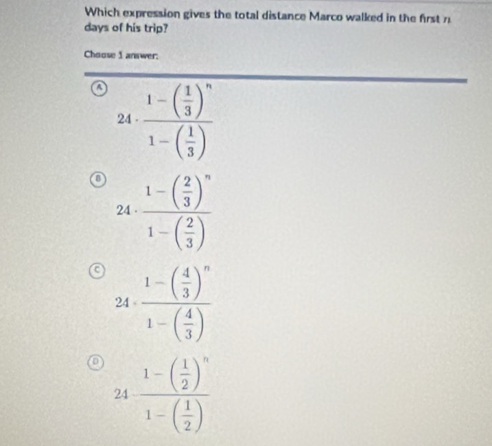 Which expression gives the total distance Marco walked in the first n
days of his trip?
Choose I answer:
o · frac 1-( 1/3 )^n1-( 1/3 )
beginpmatrix □
24^ 
24 . frac 1-( 2/3 )^n1-( 2/3 )
a 24· frac 1-beginpmatrix  4/3 end(pmatrix)^n1-beginpmatrix  4/3 endpmatrix 
24frac 1-( 1/2 )^n1-( 1/2 )