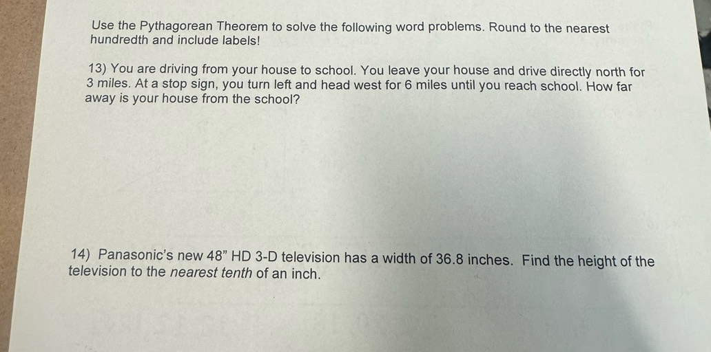 Use the Pythagorean Theorem to solve the following word problems. Round to the nearest 
hundredth and include labels! 
13) You are driving from your house to school. You leave your house and drive directly north for
3 miles. At a stop sign, you turn left and head west for 6 miles until you reach school. How far 
away is your house from the school? 
14) Panasonic's new 48'' HD 3-D television has a width of 36.8 inches. Find the height of the 
television to the nearest tenth of an inch.