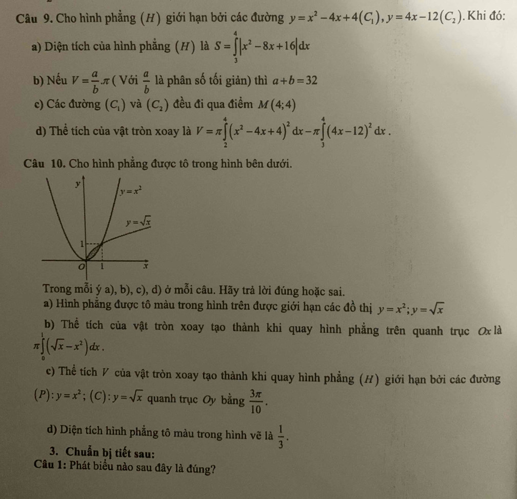 Cho hình phẳng (H) giới hạn bởi các đường y=x^2-4x+4(C_1),y=4x-12(C_2). Khi đó:
a) Diện tích của hình phẳng (H) là S=∈tlimits _3^(4|x^2)-8x+16|dx
b) Nếu V= a/b π ( Với  a/b  là phân số tối giản) thì a+b=32
c) Các đường (C_1) và (C_2) đều đi qua điểm M(4;4)
d) Thể tích của vật tròn xoay là V=π ∈tlimits _2^(4(x^2)-4x+4)^2dx-π ∈tlimits _3^(4(4x-12)^2)dx.
Câu 10. Cho hình phẳng được tô trong hình bên dưới.
Trong mỗi ý a), b), c), d) ở mỗi câu. Hãy trả lời đúng hoặc sai.
a) Hình phẳng được tô màu trong hình trên được giới hạn các đồ thị y=x^2;y=sqrt(x)
b) Thể tích của vật tròn xoay tạo thành khi quay hình phẳng trên quanh trục Ox là
π ∈tlimits _0^(1(sqrt x)-x^2)dx.
c) Thể tích ◤ của vật tròn xoay tạo thành khi quay hình phẳng (H) giới hạn bởi các đường
(P):y=x^2;(C): y=sqrt(x) quanh trục Oy bằng  3π /10 .
d) Diện tích hình phẳng tô màu trong hình vẽ là  1/3 .
3. Chuẩn bị tiết sau:
Câu 1: Phát biểu nào sau đây là đúng?