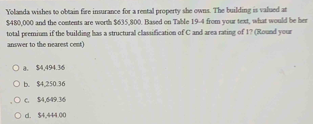 Yolanda wishes to obtain fire insurance for a rental property she owns. The building is valued at
$480,000 and the contents are worth $635,800. Based on Table 19-4 from your text, what would be her
total premium if the building has a structural classification of C and area rating of 1? (Round your
answer to the nearest cent)
a. $4,494.36
b. $4,250.36
c. $4,649.36
d. $4,444.00