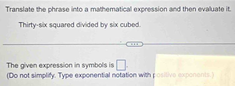 Translate the phrase into a mathematical expression and then evaluate it. 
Thirty-six squared divided by six cubed. 
The given expression in symbols is □. 
(Do not simplify. Type exponential notation with positive exponents.)