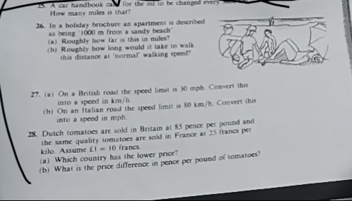 A car handbook cald for the ol to be changed every 
How many miles is that? 
26. In a holiday brochure an apartment is described 
as being "1000 m from a sandy beach" 
(a) Roughly how far is this in miles? 
(b) Roughly how long would it take to walk 
this distance at 'normal" walking speed?" 
27. (a) On a British road the speed limit is 30 mph. Convert this 
into a speed in km/h
(b) On an Italian road the speed limit is 80 km/h. Convert this 
into a speed in mph. 
28. Dutch tomatoes are sold in Britain at 85 pence per pound and 
the same quality tomatoes are sold in France at 25 francs per
kilo Assume 
(a) Which country has the lower price? CI=10 francs 
(b) What is the price difference in pence per pound of tomatoes?