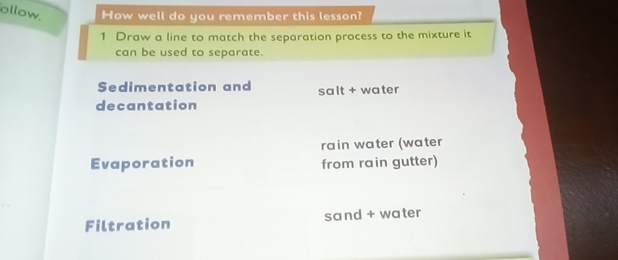 ollow. 
How well do you remember this lesson? 
1 Draw a line to match the separation process to the mixture it 
can be used to separate. 
Sedimentation and 
salt + water 
decantation 
rain water (water 
Evaporation from rain gutter) 
Filtration sand + water