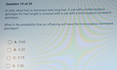 In cats, short hair is dominant over long hair. A cat with a heterozygous
genotype for hair length is crossed with a cat with a homozygous recessive
genotype.
What is the probability that an offspring will have the homozygous dominant
genotype?
A. 0.00
B. 0.25
C. 0.75
D. 0.50