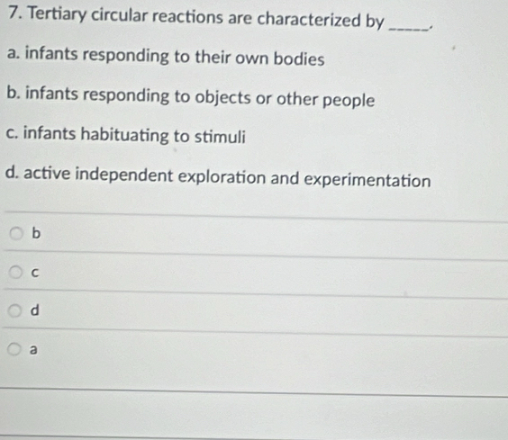 Tertiary circular reactions are characterized by_
a. infants responding to their own bodies
b. infants responding to objects or other people
c. infants habituating to stimuli
d. active independent exploration and experimentation
b
C
d
a