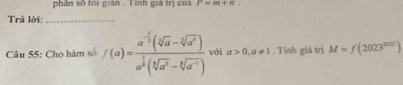 phân số tôi gián . T ính giả trị của P=m+n. 
Trã lời:_ 
Câu 55: Cho hàm số f(a)=frac a^(-frac 1)3(sqrt[3](a)-sqrt[3](a^4))a^(frac 1)8(sqrt[3](a^3)-sqrt[6](a^(-1))) với a>0,a!= 1. Tính giá trị M=f(2023^(2021))