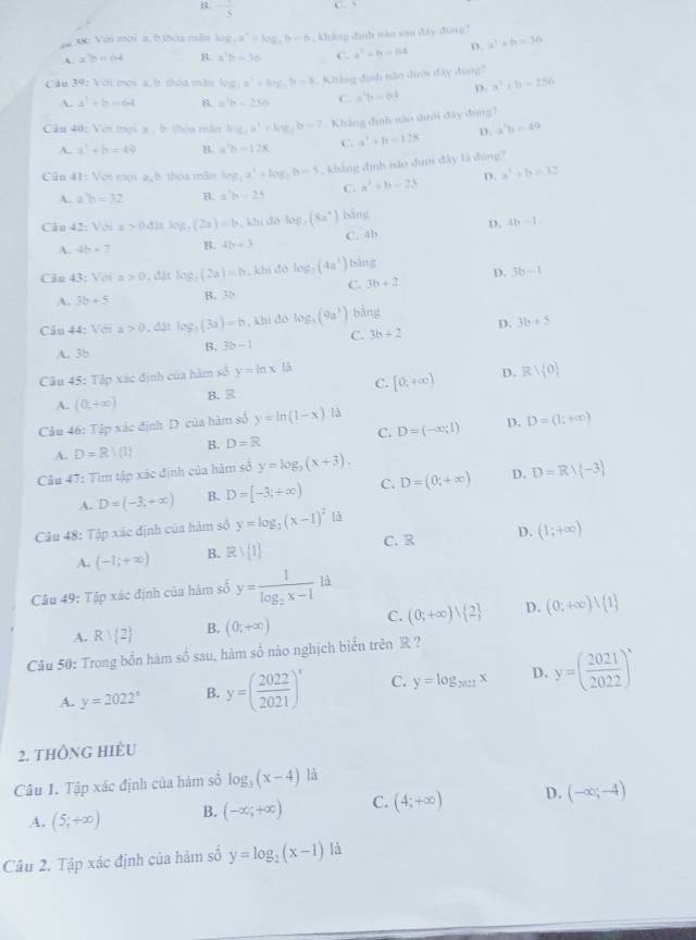 B - 1/5  C. 5
aa 38: Với mọi a, b thoa mẫn log _4a^4=log _4b=6 , khảng đình iào sau điây đùng?
ab=64 B. a^7b=76 C. a^2+b=64 D. a^2+b=36
Cầu 39: Với mọi a, b thóa mẫm log _3a^3+log _3b=8. Không định nào dười đây đùng?
A. a^3+b=64 B. a^2b=_ 356 C. a^3b=64 D. a^2+b-256
Cầu 40: Với moi a , b thòa măm log _4a^3+log _4b=7.Kháng đình nào dưới đây đùng?
A. a^2+b=49 B. a^2b=128 C. a^2+b-128 D. a^2b=49
Cân 41: Vợi mọi a,5 thóa mãn log _1a^2+log _3b=5 , khảng định nào dưm đây là đùng?
A. a^3b=32 B. a'b=b=25 C. a^2+b=25 D. a^2+b=32
Câu 42: 1° x>0.4)thy t_1(2a)=b , khi đó log _3(8a^4) bāng
D. 4b-1
A. 4b+7 B. 4b+3 C. 4b
Câu 43: Với a>0 ,đặt log _3(2a)=b , khi đó log _2(4a^3) bảng
C. 3b+2 D. 3b-1
A. 3b+5 B. 35
Câu 44: Với a>0 , đặt l og,(3a)=b , khi dó log _3(9a^3) bàng
D. 3b+5
A. 3b B. 3b-1 C. 3b+2
Câu 45: Tập xác định của hàm số y=ln x|i [0,+∈fty ) D. Rvee  0
A. (0,+∈fty ) B.  C.
D.
Câu 46: Tập xác định D của hàm số y=ln (1-x) là
A. D=R/(1) B. D=R C. D=(-∈fty ;1) D=(1;+∈fty )
Cầu 47: Tìm tập xác định của hàm sở y=log _3(x+3).
A. D=(-3,+∈fty ) B. D=[-3;+∈fty ) C. D=(0,+∈fty ) D. D=Rvee  -3
Câu 48: Tập xác định của hàm số y=log _2(x-1)^2la C. R D. (1;+∈fty )
A. (-1;+∈fty ) B. Rvee  1
Câu 49: Tập xác định của hàm số y=frac 1log _2x-1 là
A. R∪  2 B. (0,+∈fty ) C. (0;+∈fty ) 2 D. (0;+∈fty )lambda  1
Câu 50: Trong bốn hàm số sau, hàm số nào nghịch biển trên R ?
A. y=2022^x B. y=( 2022/2021 )^x C. y=log _2027x D. y=( 2021/2022 )^x
2. tHÔNG HIÈU
Câu 1. Tập xác định của hàm số log _3(x-4) là
A. (5,+∈fty ) B. (-∈fty ,+∈fty ) C. (4;+∈fty ) D. (-∈fty ;-4)
Câu 2. Tập xác định của hàm số y=log _2(x-1) là