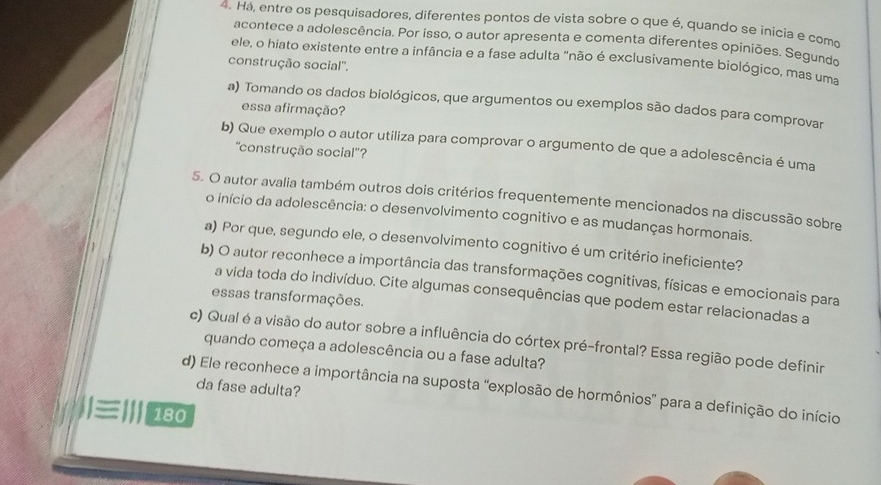 Há, entre os pesquisadores, diferentes pontos de vista sobre o que é, quando se inicia e como
acontece a adolescência. Por isso, o autor apresenta e comenta diferentes opiniões. Segundo
ele, o hiato existente entre a infância e a fase adulta "não é exclusivamente biológico, mas uma
construção social''.
a) Tomando os dados biológicos, que argumentos ou exemplos são dados para comprovar
essa afirmação?
b) Que exemplo o autor utiliza para comprovar o argumento de que a adolescência é uma
''construção social''?
5. O autor avalia também outros dois critérios frequentemente mencionados na discussão sobre
o início da adolescência: o desenvolvimento cognitivo e as mudanças hormonais.
a) Por que, segundo ele, o desenvolvimento cognitivo é um critério ineficiente?
b) O autor reconhece a importância das transformações cognitivas, físicas e emocionais para
a vida toda do indivíduo. Cite algumas consequências que podem estar relacionadas a
essas transformações.
c) Qual é a visão do autor sobre a influência do córtex pré-frontal? Essa região pode definir
quando começa a adolescência ou a fase adulta?
da fase adulta?
d) Ele reconhece a importância na suposta “explosão de hormônios” para a definição do início
|≡||| 180