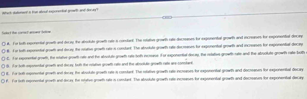 Which statement is frue about exponential growth and decay?
Select the correct answer below
A. For both exporential growth and decay, the absolute growth rate is constant. The relative growth rate decreases for exponential growth and increases for exponential decay.
8. For both exponential growth and decay, the relative growth rate is constant. The absolute growth rate decreases for exponential growth and increases for exponential decay
C. For exporential growth, the relative growth rate and the absolute growth rate both increase. For exponential decay, the relative growth rate and the absolute growth rate both
D. For both exponential growth and decay, both the relative growth rate and the absolute growth rate are constant.
E. For both exponential growth and decay, the absolute growth rate is constant. The relative growth rate increases for exponential growth and decreases for exponential decay.
F. For both exponential growth and decay, the relative growth rate is constant. The absolute growth rate increases for exponential growth and decreases for exponential decay