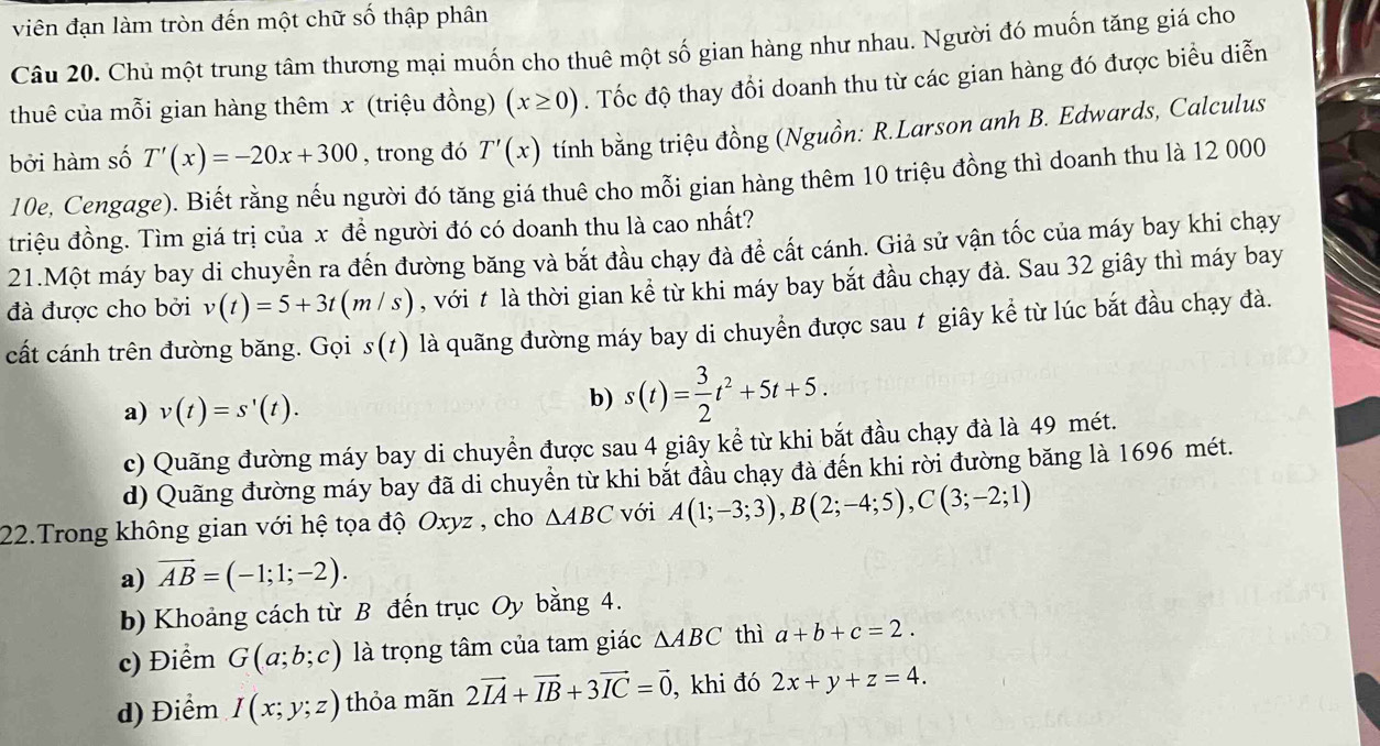 viên đạn làm tròn đến một chữ số thập phân
Câu 20. Chủ một trung tâm thương mại muốn cho thuê một số gian hàng như nhau. Người đó muốn tăng giá cho
thuê của mỗi gian hàng thêm x (triệu đồng) (x≥ 0). Tốc độ thay đổi doanh thu từ các gian hàng đó được biểu diễn
bởi hàm số T'(x)=-20x+300 , trong đó T'(x) tính bằng triệu đồng (Nguồn: R.Larson anh B. Edwards, Calculus
10e, Cengage). Biết rằng nếu người đó tăng giá thuê cho mỗi gian hàng thêm 10 triệu đồng thì doanh thu là 12 000
triệu đồng. Tìm giá trị của x đề người đó có doanh thu là cao nhất?
21.Một máy bay di chuyển ra đến đường băng và bắt đầu chạy đà để cất cánh. Giả sử vận tốc của máy bay khi chạy
đà được cho bởi v(t)=5+3t(m/s) , với t là thời gian kể từ khi máy bay bắt đầu chạy đà. Sau 32 giây thì máy bay
cất cánh trên đường băng. Gọi s(t) là quãng đường máy bay di chuyển được sau t giây kể từ lúc bắt đầu chạy đà.
a) v(t)=s'(t).
b) s(t)= 3/2 t^2+5t+5.
c) Quãng đường máy bay di chuyền được sau 4 giây kể từ khi bắt đầu chạy đà là 49 mét.
d) Quãng đường máy bay đã di chuyền từ khi bắt đầu chạy đà đến khi rời đường băng là 1696 mét.
22.Trong không gian với hệ tọa độ Oxyz , cho △ ABC với A(1;-3;3),B(2;-4;5),C(3;-2;1)
a) vector AB=(-1;1;-2).
b) Khoảng cách từ B đến trục Oy bằng 4.
c) Điểm G(a;b;c) là trọng tâm của tam giác △ ABC thì a+b+c=2.
d) Điểm I(x;y;z) thỏa mãn 2vector IA+vector IB+3vector IC=vector 0 , khi đó 2x+y+z=4.