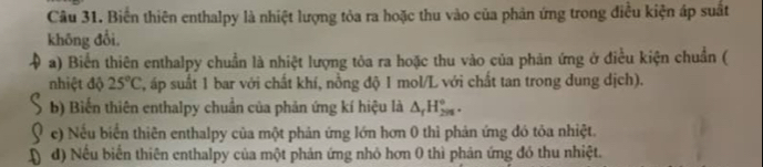 Biển thiên enthalpy là nhiệt lượng tỏa ra hoặc thu vào của phản ứng trong điều kiện áp suất 
không đổi, 
a) Biển thiên enthalpy chuẩn là nhiệt lượng tôa ra hoặc thu vào của phản ứng ở điều kiện chuẩn ( 
nhiệt độ 25°C áp suất 1 bar với chất khí, nồng độ 1 mol/L với chất tan trong dung dịch). 
b) Biến thiên enthalpy chuẩn của phản ứng kí hiệu là △ _fH_(2n)°. 
e) Nếu biển thiên enthalpy của một phản ứng lớn hơn 0 thì phản ứng đó tỏa nhiệt. 
d) Nếu biển thiên enthalpy của một phản ứng nhỏ hơn 0 thì phản ứng đỏ thu nhiệt.