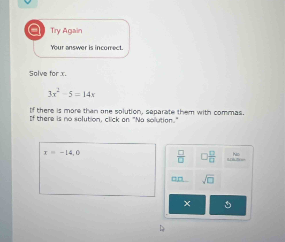 Try Again
Your answer is incorrect.
Solve for x.
3x^2-5=14x
If there is more than one solution, separate them with commas.
If there is no solution, click on "No solution."
x=-14,0
No
 □ /□   □  □ /□   solution
sqrt(□ )
5