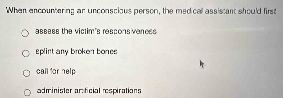 When encountering an unconscious person, the medical assistant should first
assess the victim's responsiveness
splint any broken bones
call for help
administer artificial respirations