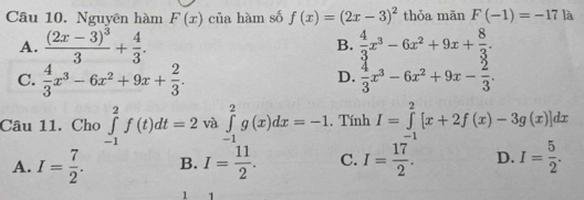 Nguyên hàm F(x) của hàm số f(x)=(2x-3)^2 thỏa mãn F(-1)=-17 là
A. frac (2x-3)^33+ 4/3 . B.  4/3 x^3-6x^2+9x+ 8/3 .
C.  4/3 x^3-6x^2+9x+ 2/3 .  4/3 x^3-6x^2+9x- 2/3 . 
D.
Câu 11. Cho ∈tlimits _(-1)^2f(t)dt=2 và ∈tlimits _(-1)^2g(x)dx=-1. Tính I=∈tlimits _(-1)^2[x+2f(x)-3g(x)]dx
A. I= 7/2 . B. I= 11/2 . C. I= 17/2 . D. I= 5/2 . 
1 1