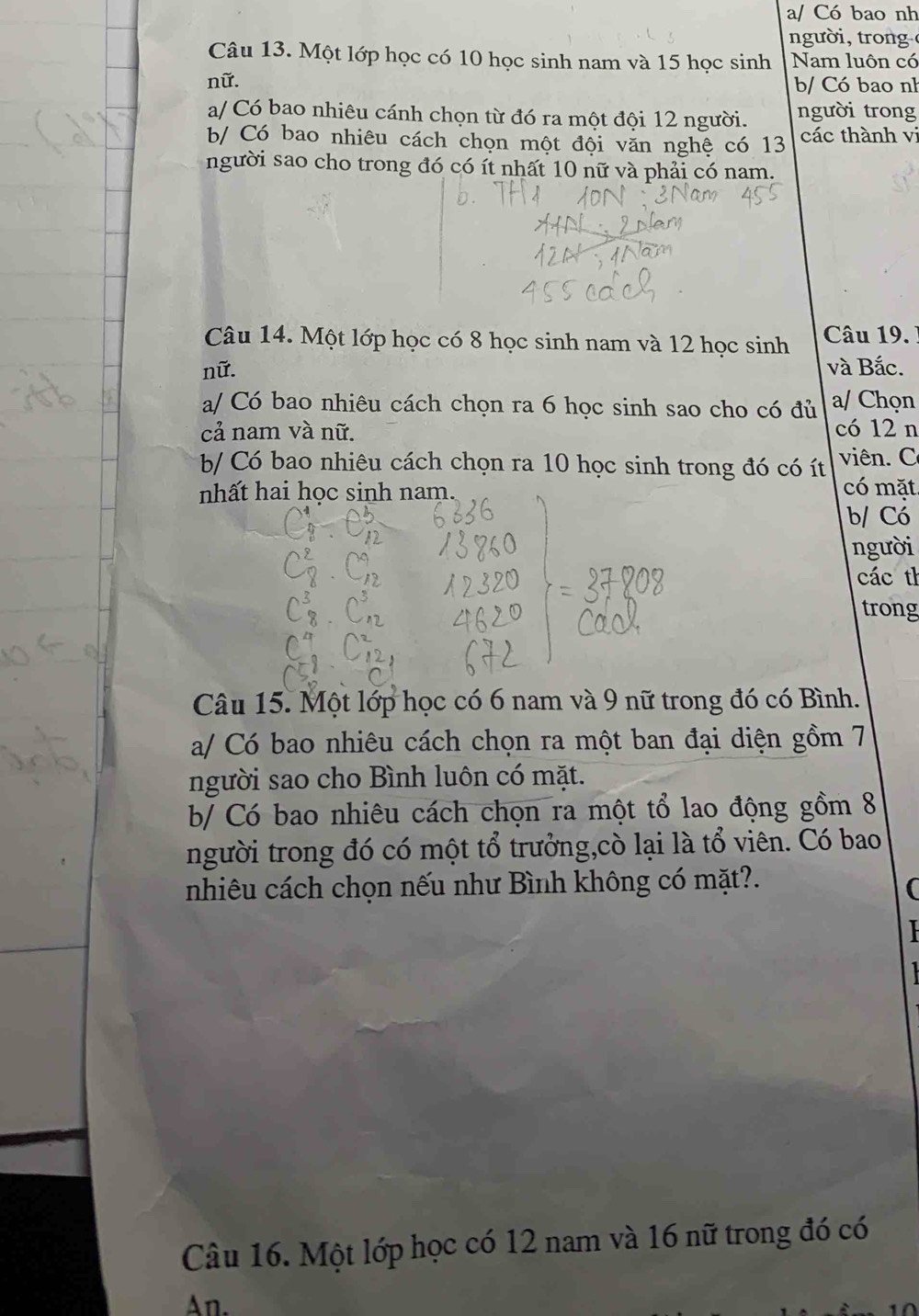 a/ Có bao nh 
n ư o 
Câu 13. Một lớp học có 10 học sinh nam và 15 học sinh Nam luôn có 
nữ. b/ Có bao nh 
a/ Có bao nhiêu cánh chọn từ đó ra một đội 12 người. người trong 
b/ Có bao nhiêu cách chọn một đội văn nghệ có 13 các thành vi 
người sao cho trong đó có ít nhất 10 nữ và phải có nam. 
Câu 14. Một lớp học có 8 học sinh nam và 12 học sinh Câu 19. 
nữ. và Bắc. 
a/ Có bao nhiêu cách chọn ra 6 học sinh sao cho có đủ a/ Chọn 
cả nam và nữ. có 12 n 
b Có bao nhiêu cách chọn ra 10 học sinh trong đó có ít viên. C 
nhất hai học sinh nam. có mặt 
b/ Có 
người 
các th 
trong 
Câu 15. Một lớp học có 6 nam và 9 nữ trong đó có Bình. 
a/ Có bao nhiêu cách chọn ra một ban đại diện gồm 7
người sao cho Bình luôn có mặt. 
b/ Có bao nhiêu cách chọn ra một tổ lao động gồm 8
người trong đó có một tổ trưởng,cò lại là tổ viên. Có bao 
nhiêu cách chọn nếu như Bình không có mặt?. 
( 
Câu 16. Một lớp học có 12 nam và 16 nữ trong đó có 
An.