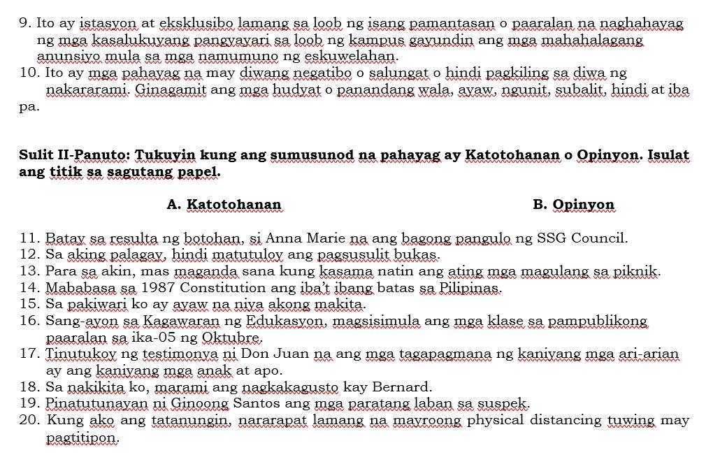 Ito ay istasyon at eksklusibo lamang sa loob ng isang pamantasan o paaralan na naghahavag
ng mga kasalukuyang pangyayari sa loob ng kampus gayundin ang mga mahahalagang
anunsiyo mula sa mga namumuno ng eskuwelahan.
10. Ito ay mga pahayag na may diwang negatibo o salungat o hindi pagkiling sa diwa ng
nakararami. Ginagamit ang mga hudyat o panandang wala, ayaw, ngunit, subalit, hindi at iba
pa.
Sulit II-Panuto: Tukuyin kung ang sumusunod na pahayag ay Katotohanan o Opinyon. Isulat
ang titik sa sagutang papel.
A. Katotohanan B. Opinyon
11. Batay sa resulta ng botohan, si Anna Marie na ang bagong pangulo ng SSG Council.
12. Sa aking palagay, hindi matutuloy ang pagsusulit bukas.
13. Para sa akin, mas maganda sana kung kasama natin ang ating mga magulang sa piknik.
14. Mababasa sa 1987 Constitution ang iba’t ibang batas sa Pilipinas.
15. Sa pakiwari ko ay ayaw na niya akong makita.
16. Sang-ayon sa Kagawaran ng Edukasyon, magsisimula ang mga klase sa pampublikong
paaralan sa ika-05 ng Oktubre.
17. Tinutukoy ng testimonya ni Don Juan na ang mga tagapagmana ng kaniyang mga ari-arian
ay ang kaniyang mga anak at apo.
18. Sa nakikita ko, marami ang nagkakagusto kay Bernard.
19. Pinatutunayan ni Ginoong Santos ang mga paratang laban sa suspek.
20. Kung ako ang tatanungin, nararapat lamang na mayroong physical distancing tuwing may
pagtitipon.