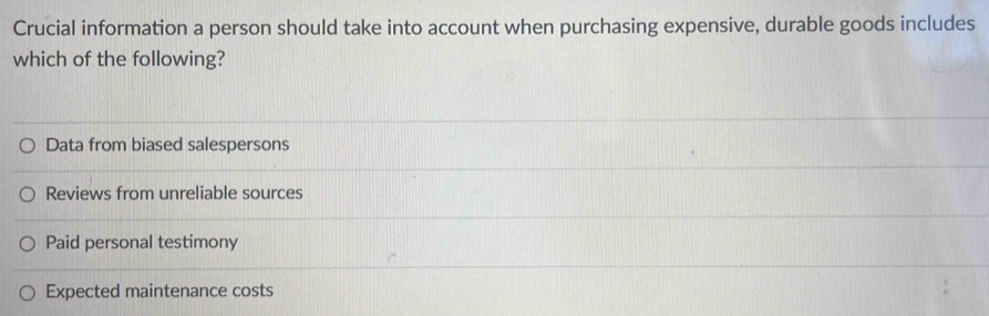 Crucial information a person should take into account when purchasing expensive, durable goods includes
which of the following?
Data from biased salespersons
Reviews from unreliable sources
Paid personal testimony
Expected maintenance costs