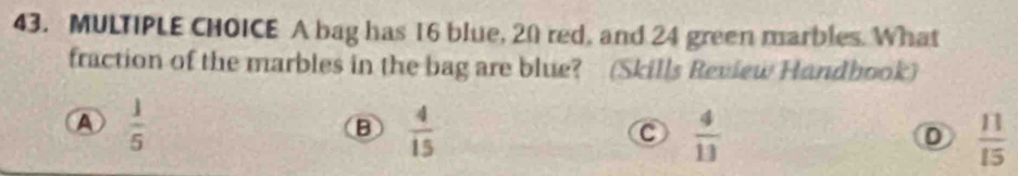 A bag has 16 blue, 20 red, and 24 green marbles. What
fraction of the marbles in the bag are blue? (Skills Review Handbook)
A  1/5 
B  4/15 
C  4/13 
 11/15 