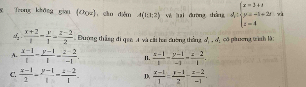 Trong không gian(Oxyz) ), cho điểm A(1;1;2) và hai đường thắng d_i:beginarrayl x=3+t y=-1+2t z=4endarray. và
d_2: (x+2)/1 = y/1 = (z-2)/2 . Đường thẳng đi qua A và cắt hai đường thẳng d_1, d_2 có phương trình là:
A.  (x-1)/1 = (y-1)/1 = (z-2)/-1 . B.  (x-1)/1 = (y-1)/-1 = (z-2)/1 .
C.  (x-1)/2 = (y-1)/1 = (z-2)/1 .  (x-1)/1 = (y-1)/2 = (z-2)/-1 . 
D.