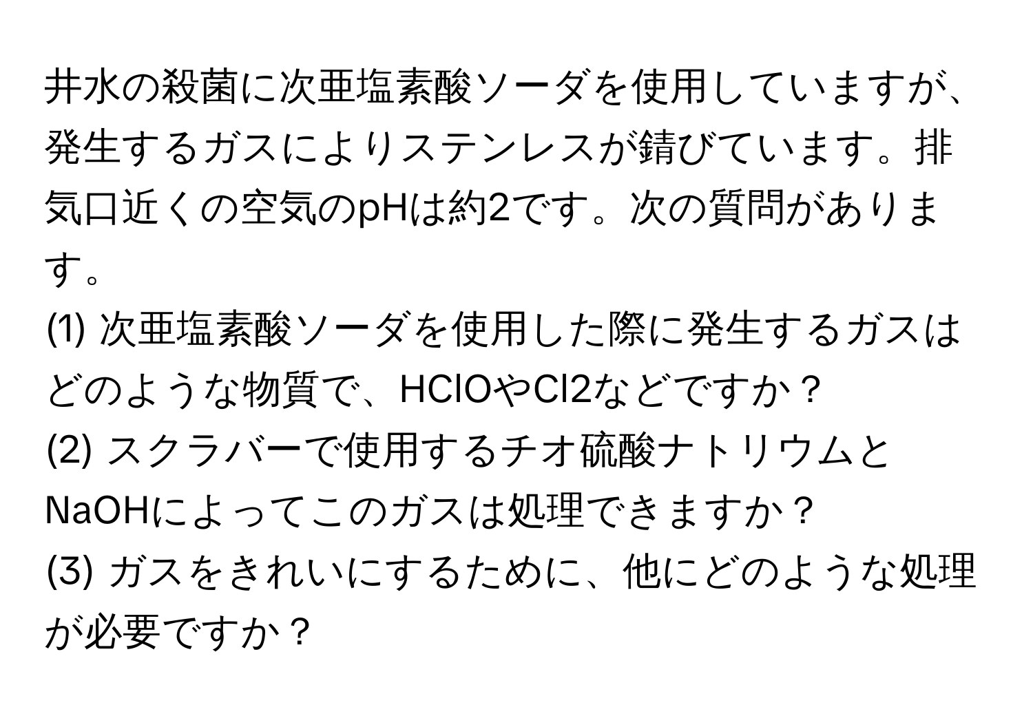 井水の殺菌に次亜塩素酸ソーダを使用していますが、発生するガスによりステンレスが錆びています。排気口近くの空気のpHは約2です。次の質問があります。

(1) 次亜塩素酸ソーダを使用した際に発生するガスはどのような物質で、HClOやCl2などですか？

(2) スクラバーで使用するチオ硫酸ナトリウムとNaOHによってこのガスは処理できますか？

(3) ガスをきれいにするために、他にどのような処理が必要ですか？