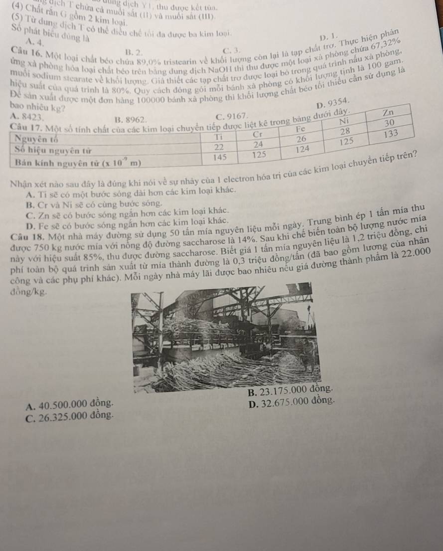 dịch Y1, thu được kết tùn.
g dịch T chứa cả muối sắt (11) và muối sắt (III)
(4) Chất rắn G gồm 2 kim loại.
(5) Từ dung địch T có thể điều chế tối đa được ba kim loại
Số phát biểu đủng là
D. 1.
A. 4.
Cầu 16. Một loại chất béo chứa 89.0% tristearin về khổi lượng còn lại là tạp chất trơ. Thực hiện phân
B. 2.
C. 3.
ứng xã phòng hóa loại chất béo trên bằng dung dịch NaOH thì thu được một loại xã phòng chứa 67,32%
muối sodium stearate về khối lượng. Giả thiết các tạp chất trợ được loại bỏ trong quá trình nấu xã phòng,
hiệu suất của quá trình là 80%. Quy cách đóng gôi mỗi bánh xã phòng có khối lượng tịnh là 100 gam.
Để sản xuất thì khối lượng chất béo tối thiếu cần sử dụng là
Nhận xét nào sau đây là đúng khi nói về sự nhảy của 1 electron hóa
A. Ti sẽ có một bước sóng dài hơn các kim loại khác.
B. Cr và Ni sẽ có cùng bước sóng.
C. Zn sẽ có bước sóng ngắn hơn các kim loại khác.
Câu 18. Một nhà máy đường sử dụng 50 tấn mía nguyên liệu mỗi ngày. Trung bình ép 1 tấn mia thu
D. Fe sẽ có bước sóng ngắn hơn các kim loại khác.
được 750 kg nước mia với nổng độ đường saccharose là 14%. Sau khi chế biến toàn bộ lượng nước mia
này với hiệu suất 85%, thu được đường saccharose. Biết giá 1 tấn mía nguyên liệu là 1,2 triệu đồng, chi
phí toàn bộ quá trình sản xuất từ mía thành đường là 0,3 triệu đồng/tấn (đã bao gồm lương của nhân
công và các phụ phí khác. Mỗi ngày nhà máy lãi được bao nhiêu nếu giá đường thành phẩm là 22.000
đồng/kg.
A. 40.500.000 đồng.
C. 26.325.000 đồng. D. 32.675.000 đồng.