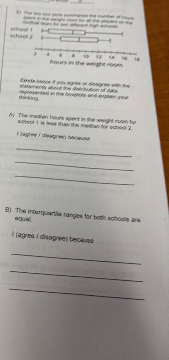 The two box plots summerize the number of hours
spent in the wougrt room for all the shayers on se. 
footba team for two aft 
Crofe below it you agres or disagres with the 
statements about the distribution of data 
represented in the bexplots and explain your 
thinking. 
A) The median hours spent in the weight room for 
school 1 is less than the median for school 2. 
l (agrée / disagrée) because 
_ 
_ 
_ 
B) The interquartile ranges for both schools are 
equal, 
l (agree / disagree) because 
_ 
_ 
_