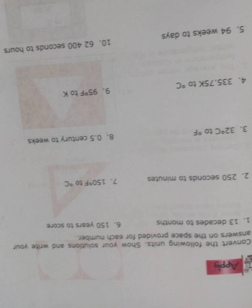 Apply 
Convert the following units. Show your solutions and write your 
answers on the space provided for each number. 
1. 13 decades to months 6. 150 years to score 
2. 250 seconds to minutes 7. 150°F to°C
3. 32°C to°F 8. 0.5 century to weeks
9. 95°F
4. 335 5. 75K to°C to K
5. 94 weeks to days 10. 62 400 seconds to hours