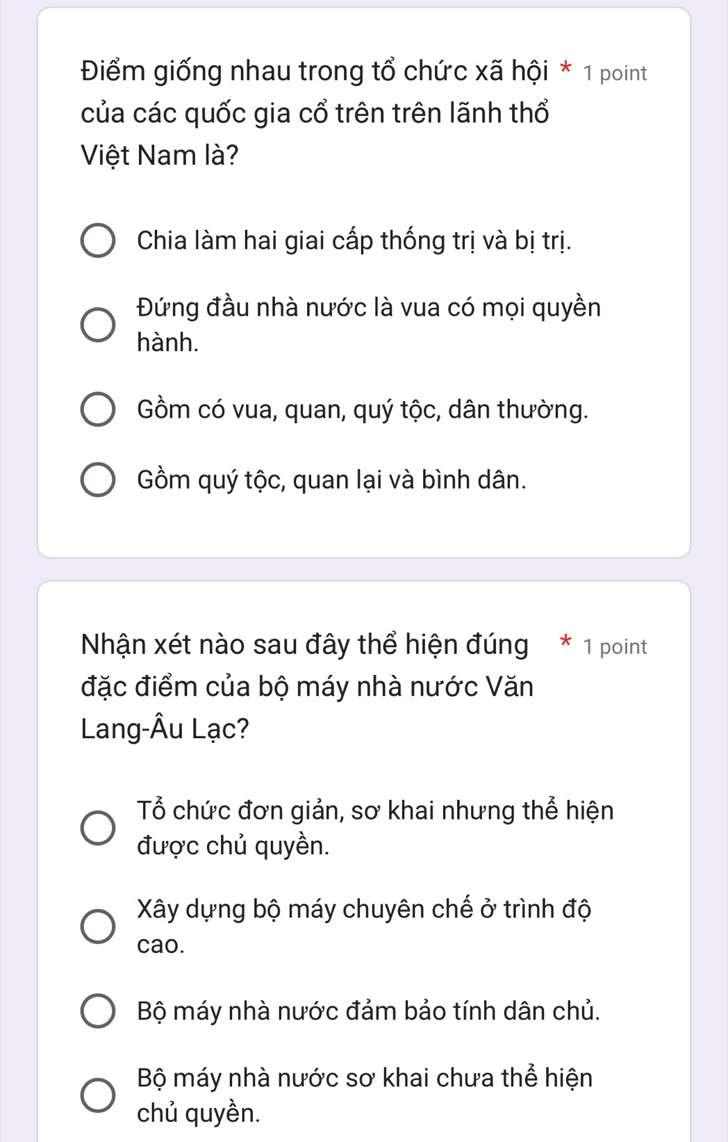 Điểm giống nhau trong tổ chức xã hội * 1 point
của các quốc gia cổ trên trên lãnh thổ
Việt Nam là?
Chia làm hai giai cấp thống trị và bị trị.
Đứng đầu nhà nước là vua có mọi quyền
hành.
Gồm có vua, quan, quý tộc, dân thường.
Gồm quý tộc, quan lại và bình dân.
Nhận xét nào sau đây thể hiện đúng * 1 point
đặc điểm của bộ máy nhà nước Văn
Lang-Âu Lạc?
Tổ chức đơn giản, sơ khai nhưng thể hiện
được chủ quyền.
Xây dựng bộ máy chuyên chế ở trình độ
cao.
Bộ máy nhà nước đảm bảo tính dân chủ.
Bộ máy nhà nước sơ khai chưa thể hiện
chủ quyền.