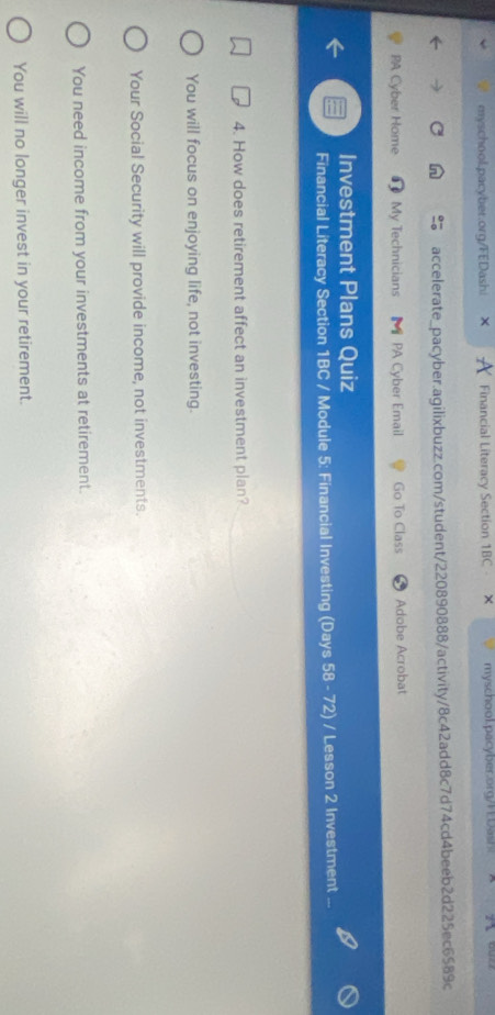 Financial Literacy Section 1BC - × myschool.pacyber.org/FDash!
accelerate_pacyber.agilixbuzz.com/student/220890888/activity/8c42add8c7d74cd4beeb2d225ec6589c
PA Cyber Home # My Technicians 【 PA Cyber Email Go To Class Adobe Acrobat
Investment Plans Quiz
Financial Literacy Section 1BC / Module 5: Financial Investing (Days 58 - 72) / Lesson 2 Investment
4. How does retirement affect an investment plan?
You will focus on enjoying life, not investing.
Your Social Security will provide income, not investments.
You need income from your investments at retirement.
You will no longer invest in your retirement.