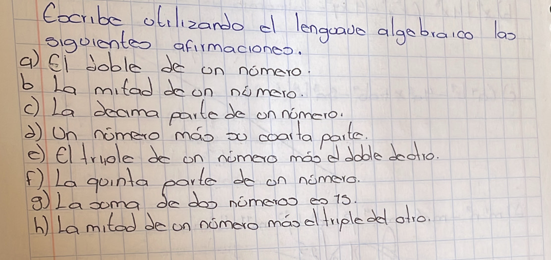 Cocribe otilizando c lengave algebraico 100
sigulentes afirmaciones. 
( CI Joble de on nomero. 
b La mitad do on numero. 
c) La deama parte de on nomero 
Un nomero máo so coarta parte. 
c) Cltruole do on nomero móoddable doot1o. 
f) La gointa parte de on nomero. 
g Lasoma de doo nomeroo eo is. 
h ) Lamited de on nomero máod triple dd atro.