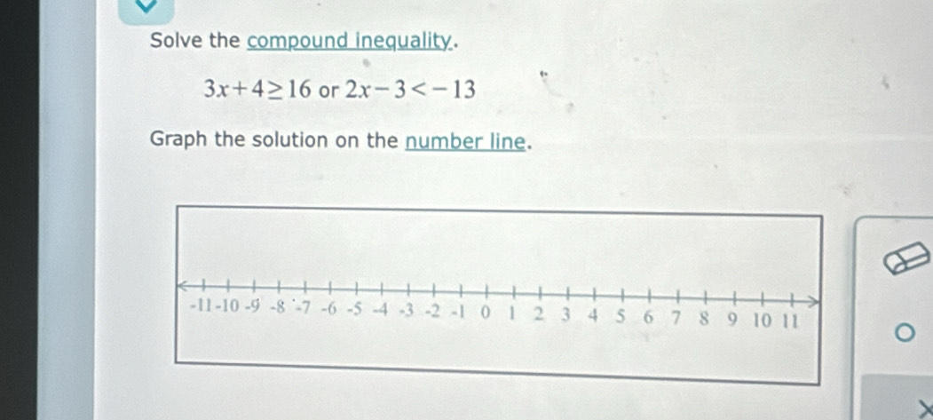 Solve the compound inequality.
3x+4≥ 16 or 2x-3
Graph the solution on the number line.