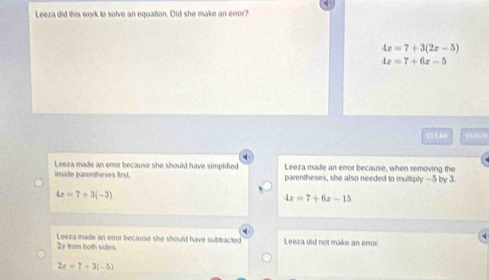 Leeza did this work to solve an equation. Did she make an error?
4x=7+3(2x-5)
4x=7+6x-5
CE pack
Leeza made an error because she should have simplified Leeza made an error because, when removing the
inside parentheses first. parentheses, she also needed to multiply —5 by 3.
4x=7+3(-3)
4x=7+6x-15
Leeza made an error because she should have subtracted Leeza did not make an error.
2x from both sides.
2x=7+3(-5)