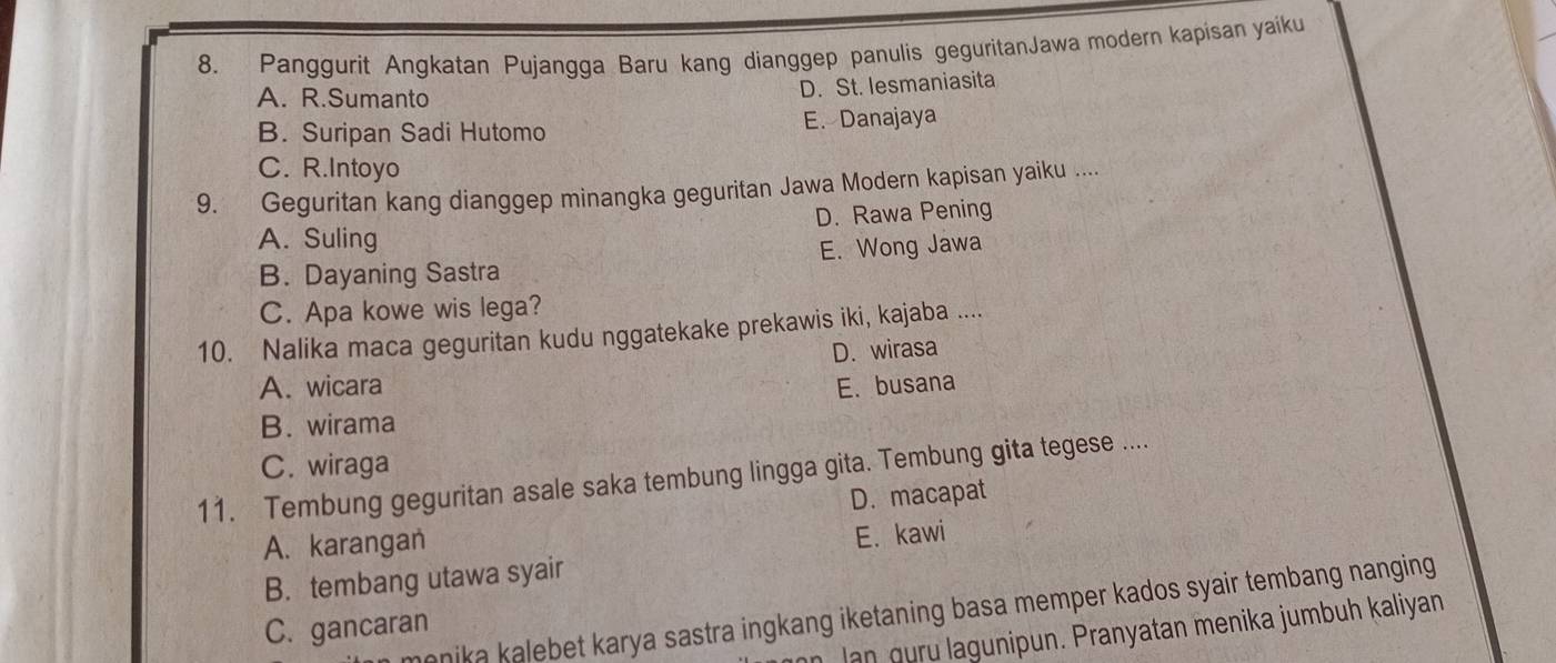 Panggurit Angkatan Pujangga Baru kang dianggep panulis geguritanJawa modern kapisan yaiku
A. R.Sumanto
D. St. lesmaniasita
B. Suripan Sadi Hutomo E. Danajaya
C. R.Intoyo
9. Geguritan kang dianggep minangka geguritan Jawa Modern kapisan yaiku ....
D. Rawa Pening
A. Suling
B. Dayaning Sastra E. Wong Jawa
C. Apa kowe wis lega?
10. Nalika maca geguritan kudu nggatekake prekawis iki, kajaba ....
D. wirasa
A. wicara E.busana
B. wirama
C. wiraga
11. Tembung geguritan asale saka tembung lingga gita. Tembung gita tegese ....
D. macapat
A. karangan
B. tembang utawa syair E. kawi
monika kalebet karya sastra ingkang iketaning basa memper kados syair tembang nanging .
C. gancaran
an Jan guru lagunipun. Pranyatan menika jumbuh kaliyan