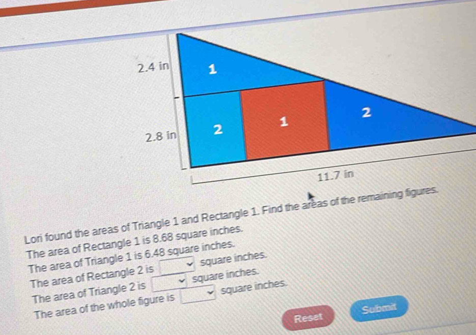 Lori found the areas of Triangle 1 and Rectangle 1. Find the areas of the remaining figures. 
The area of Rectangle 1 is 8.68 square inches. 
The area of Triangle 1 is 6.48 square inches. 
The area of Rectangle 2 is CF square inches. 
The area of Triangle 2 is square inches. 
The area of the whole figure is square inches. 
Reset Submit