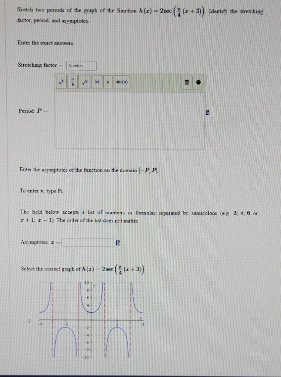 Sketch two periods of the graph of the function h(x)=2sec ( π /4 (x+3)) Identify the stretching 
factor, period, and asymptotes. 
Enter the exact answers 
tretching factor === Number
a^b  a/b  sqrt() [a] (α) 
Period P=
Enter the asymptotes of the function on the domain [-P,P]
To enter π type P_1
The field below accepts a list of numbers or formulas separated by semicolons (e g 2; 4; 6 or
x+1;x-1) The order of the list does not matter 
Asymptotes x=□
Select the correct graph of h(x)=2sec ( π /4 (x+3))